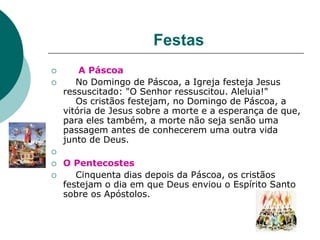 Festas
 A Páscoa
 No Domingo de Páscoa, a Igreja festeja Jesus
ressuscitado: "O Senhor ressuscitou. Aleluia!"
Os cristãos festejam, no Domingo de Páscoa, a
vitória de Jesus sobre a morte e a esperança de que,
para eles também, a morte não seja senão uma
passagem antes de conhecerem uma outra vida
junto de Deus.

 O Pentecostes
 Cinquenta dias depois da Páscoa, os cristãos
festejam o dia em que Deus enviou o Espírito Santo
sobre os Apóstolos.
 