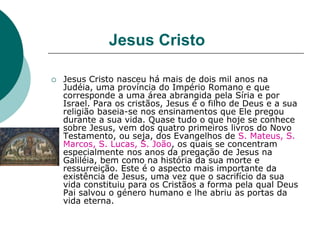 Jesus Cristo
 Jesus Cristo nasceu há mais de dois mil anos na
Judéia, uma província do Império Romano e que
corresponde a uma área abrangida pela Síria e por
Israel. Para os cristãos, Jesus é o filho de Deus e a sua
religião baseia-se nos ensinamentos que Ele pregou
durante a sua vida. Quase tudo o que hoje se conhece
sobre Jesus, vem dos quatro primeiros livros do Novo
Testamento, ou seja, dos Evangelhos de S. Mateus, S.
Marcos, S. Lucas, S. João, os quais se concentram
especialmente nos anos da pregação de Jesus na
Galiléia, bem como na história da sua morte e
ressurreição. Este é o aspecto mais importante da
existência de Jesus, uma vez que o sacrifício da sua
vida constituiu para os Cristãos a forma pela qual Deus
Pai salvou o género humano e lhe abriu as portas da
vida eterna.
 