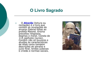 O Livro Sagrado
 O Alcorão (leitura ou
recitação) é o livro que
contém as revelações do
arcanjo Gabriel feitas ao
profeta Maomé. Ensina
preceitos religiosos,
dogmas e moral. Consta de
114 capítulos (suras).
Contêm não só louvores e
alusões às características
de Allah como também
descrições do paraíso e
juízo final, lendas judaicas
e cristãs e normas sociais.
 