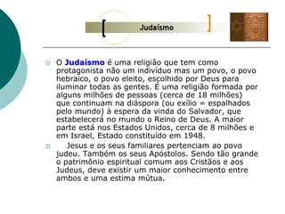 O Judaísmo é uma religião que tem como
protagonista não um indivíduo mas um povo, o povo
hebraico, o povo eleito, escolhido por Deus para
iluminar todas as gentes. É uma religião formada por
alguns milhões de pessoas (cerca de 18 milhões)
que continuam na diáspora (ou exílio = espalhados
pelo mundo) à espera da vinda do Salvador, que
estabelecerá no mundo o Reino de Deus. A maior
parte está nos Estados Unidos, cerca de 8 milhões e
em Israel, Estado constituído em 1948.
 Jesus e os seus familiares pertenciam ao povo
judeu. Também os seus Apóstolos. Sendo tão grande
o patrimônio espiritual comum aos Cristãos e aos
Judeus, deve existir um maior conhecimento entre
ambos e uma estima mútua.
 