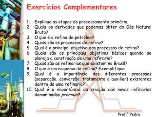 ExercíciosComplementaresExplique as etapas do processamento primário.Quais os derivados que podemos obter do Gás Natural Bruto?O que é o refino de petróleo?Quais são os processos de refino?Qual é o principal objetivo dos processos de refino?Quais são os principais objetivos básicos quando se planeja a construção de uma refinaria?Quais são as refinarias que existem no Brasil?O que é um esquema de refino? Exemplifique.Qual é a importância dos diferentes processos (separação, conversão, tratamento e auxiliar) existentes dentro de uma refinaria?Qual é a importância da criação das novas refinarias denominadas premium?Prof.° Pedro Monteiro