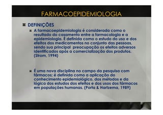 FARMACOEPIDEMIOLOGIA
DEFINIÇÕES
  A farmacoepidemiologia é considerada como o
  resultado do casamento entre a farmacologia e a
  epidemiologia. É definida como o estudo do uso e dos
  efeitos dos medicamentos no conjunto das pessoas,
  sendo sua principal preocupação os efeitos adversos
  identificados após a comercialização dos produtos.
  (Strom, 1994)


  É uma nova disciplina no campo da pesquisa com
  fármacos; é definida como a aplicação do
  conhecimento epidemiológico, dos métodos e da
  lógica dos estudos dos efeitos e dos usos dos fármacos
  em populações humanas. (Porta & Hartzema, 1989)
 