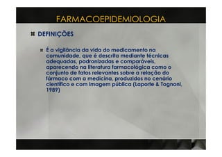 FARMACOEPIDEMIOLOGIA
DEFINIÇÕES

  É a vigilância da vida do medicamento na
  comunidade, que é descrita mediante técnicas
  adequadas, padronizadas e comparáveis,
  aparecendo na literatura farmacológica como o
  conjunto de fatos relevantes sobre a relação do
  fármaco com a medicina, produzidos no cenário
  científico e com imagem pública (Laporte & Tognoni,
  1989)
 