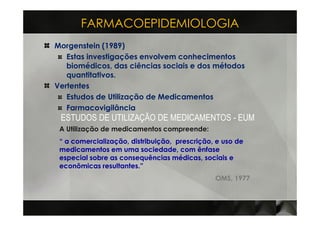 FARMACOEPIDEMIOLOGIA
Morgenstein (1989)
   Estas investigações envolvem conhecimentos
   biomédicos, das ciências sociais e dos métodos
   quantitativos.
Vertentes
   Estudos de Utilização de Medicamentos
   Farmacovigilância
 ESTUDOS DE UTILIZAÇÃO DE MEDICAMENTOS - EUM
 A Utilização de medicamentos compreende:
 “ a comercialização, distribuição, prescrição, e uso de
 medicamentos em uma sociedade, com ênfase
 especial sobre as consequências médicas, sociais e
 econômicas resultantes.”
                                               OMS, 1977
 