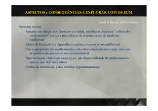 ASPECTOS e CONSEQUÊNCIAS A EXPLORAR COM OS EUM

                                                         Lunde & Bakaas, 1993 in Barros
Aspectos sociais
    Atitudes em relação aos fármacos e à saúde, tendências atuais na “ cultura do
       medicamento” versus a persistência ou ressurgimento da medicina
       tradicional
    Abuso de fármacos e a dependência química (causas e conseqüências)
    Uso inapropriado dos medicamentos (não observância da prescrição, uso com
       propósitos não prescritos ou recomendados)
    Discriminação e injustiça social (p.ex. não disponibilidade de medicamentos
       para os que dele necessitam
    Efeitos da informação e das medidas regulamentadoras
 