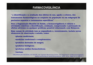 FARMACOVIGILÂNCIA
Definição:
“ a identificação e a avaliação dos efeitos de uso, agudo e crônico, dos
tratamentos farmacológicos no conjunto da população ou em subgrupos de
pacientes expostos a tratamentos específicos” Tognoni & Laporte, 1989
                                                        Laporte,
Para a Organização Mundial da Saúde, a farmacovigilância é ciência e
atividades relativas a identificação, avaliação, compreensão e prevenção de
                       identificação, avaliação,
efeitos adversos ou qualquer problema possível relacionado com fármacos.
Esse campo de atividade tem se expandindo e, recentemente, incluiu novos
                                             recentemente,
elementos de observação e estudo, como:
                          estudo,
    •plantas medicinais;
             medicinais;
    •medicina tradicional e complementar;
    •produtos derivados de sangue;
                           sangue;
    •produtos biológicos;
    •produtos médico-farmacêuticos;
              médico-farmacêuticos;
    •vacinas.
     vacinas.
 ORGANIZAÇÃO MUNDIAL DA SAÚDE. the Uppsala Monitoring Centre. The Importance of Pharmacovigilance.
                           Safety monitoring of medicinal products. 2002, 48 p., ISBN 92 4 159015 7.
 