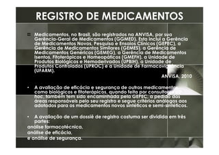 REGISTRO DE MEDICAMENTOS
    Medicamentos, no Brasil, são registrados na ANVISA, por sua
    Gerência-Geral de Medicamentos (GGMED). Esta inclui a Gerência
    de Medicamentos Novos, Pesquisa e Ensaios Clínicos (GEPEC), a
    Gerência de Medicamentos Similares (GEMES), a Gerência de
    Medicamentos Genéricos (GEMEG), a Gerência de Medicamentos
    Isentos, Fitoterápicos e Homeopáticos (GMEFH), a Unidade de
    Produtos Biológicos e Hemoderivados (UPBIH), a Unidade de
    Produtos Controlados (UPROC) e a Unidade de Farmacovigilância
    (UFARM).
                                                          ANVISA, 2010

•   A avaliação de eficácia e segurança de outros medicamentos,
    como biológicos e fitoterápicos, quando feita por consultores ad
    hoc, também tem sido encaminhada pela GEPEC, a pedido das
    áreas responsáveis pelo seu registro e segue critérios análogos aos
    adotados para os medicamentos novos sintéticos e semi-sintéticos.

•  A avaliação de um dossiê de registro costuma ser dividida em três
   partes:
análise farmacotécnica,
análise de eficácia,
e análise de segurança.
 