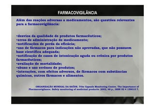 FARMACOVIGILÂNCIA
Além das reações adversas a medicamentos, são questões relevantes
para a farmacovigilância:
       farmacovigilância:


•desvios da qualidade de produtos farmacêuticos;
                                    farmacêuticos;
•erros de administração de medicamento;
•notificações de perda da eficácia;
                          eficácia;
•uso de fármacos para indicações não aprovadas, que não possuem
                                       aprovadas,
base científica adequada;
                adequada;
•notificação de casos de intoxicação aguda ou crônica por produtos
farmacêuticos;
farmacêuticos;
•avaliação de mortalidade;
              mortalidade;
•abuso e uso errôneo de produtos;
                         produtos;
•interações, com efeitos adversos, de fármacos com substâncias
 interações,
químicas, outros fármacos e alimentos.


            ORGANIZAÇÃO MUNDIAL DA SAÚDE. Tthe Uppsala Monitoring Centre. The Importance of
       Pharmacovigilance.
       Pharmacovigilance. Safety monitoring of medicinal products. 2002, 48 p., ISBN 92 4 159015 7.
                                                         products.
 