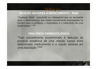 Definições
 REAÇÃO ADVERSA A MEDICAMENTO - RAM
"Qualquer efeito prejudicial ou indesejável que se apresente
após a administração das doses normalmente empregadas no
homem para a profilaxia, o diagnóstico e o tratamento de uma
enfermidade." OMS


        VIGILÂNCIA FARMACOLÓGICA
"Todo procedimento encaminhado à dedução da
provável existência de uma relação causal entre
determinado medicamento e a reação adversa em
uma população."OMS
 