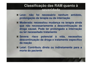 Classificação das RAM quanto à
              severidade
Leve: não foi necessário nenhum antídoto,
prolongação da terapia ou da internação
Moderada: necessitou mudança na terapia ainda
que não necessariamente a descontinuação da
droga causal. Pode ter prolongado a internação
ou ter necessitado tratamento
Severa: risco potencial à vida, necessitou
descontinuação da droga e tratamento específico
da reação
Letal: Contribuiu direta ou indiretamente para a
morte do paciente
 