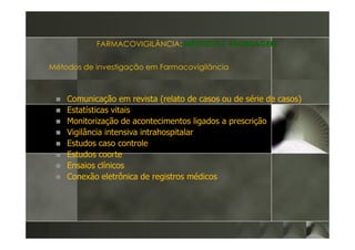 FARMACOVIGILÂNCIA: MÉTODOS E ABORDAGEM


Métodos de investigação em Farmacovigilância



    Comunicação em revista (relato de casos ou de série de casos)
    Estatísticas vitais
    Monitorização de acontecimentos ligados a prescrição
    Vigilância intensiva intrahospitalar
    Estudos caso controle
    Estudos coorte
    Ensaios clínicos
    Conexão eletrônica de registros médicos
 