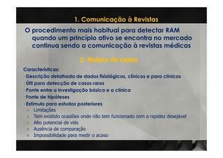 1. Comunicação à Revistas
O procedimento mais habitual para detectar RAM
  quando um princípio ativo se encontra no mercado
  continua sendo a comunicação à revistas médicas

                         2. Relato de casos
Características:
Características
 Descrição detalhada de dados fisiológicos, clínicos e para clínicos
 Útil para detecção de casos raros
 Ponte entre a investigação básica e a clínica
 Fonte de hipóteses
 Estímulo para estudos posteriores
      Limitações
      Tem existido ocasiões onde não tem funcionado com a rapidez desejável
      Alto potencial de viés
      Ausência de comparação
      Impossibilidade para medir o acaso
 