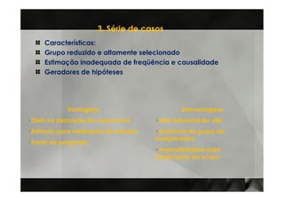 3. Série de casos
    Características:
    Grupo reduzido e altamente selecionado
    Estimação inadequada de freqüência e causalidade
    Geradores de hipóteses




           Vantagens                          Desvantagens
Úteis na descrição de casos raros      Alto potencial de viés
Estímulo para realização de estudos    Ausência de grupo de
                                      comparação
Fonte de perguntas
                                       Impossibilidade para
                                      medicação do acaso
 