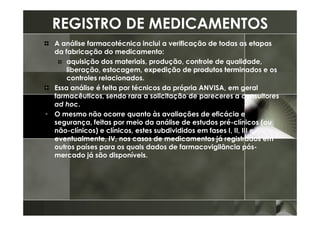 REGISTRO DE MEDICAMENTOS
A análise farmacotécnica inclui a verificação de todas as etapas
da fabricação do medicamento:
    aquisição dos materiais, produção, controle de qualidade,
    liberação, estocagem, expedição de produtos terminados e os
    controles relacionados.
Essa análise é feita por técnicos da própria ANVISA, em geral
farmacêuticos, sendo rara a solicitação de pareceres a consultores
ad hoc.
O mesmo não ocorre quanto às avaliações de eficácia e
segurança, feitas por meio da análise de estudos pré-clínicos (ou
não-clínicos) e clínicos, estes subdivididos em fases I, II, III e,
eventualmente, IV, nos casos de medicamentos já registrados em
outros países para os quais dados de farmacovigilância pós-
mercado já são disponíveis.
 
