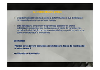 4. Estatísticas Vitais
  O epidemiologista fica mais atento a determinantes e sua distribuição
  na população do que no paciente isolado

  Esta perspectiva ampla tem-lhe permitido descobrir os efeitos
  indesejáveis produzidos por medicamentos a partir de variações nos
  modelos de distribuição de certas enfermidades e a partir do estudo de
  dados de morbidade e mortalidade


Exemplos:

•Mortes entre jovens asmáticos (utilidade de dados de morbidade)
→ isoproterenol

•Talidomida e focomelia
 