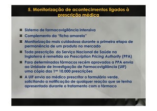 5. Monitorização de acontecimentos ligados à
               prescrição médica


Sistema de farmacovigilância intensiva
Complemento da “ficha amarela”
Monitorização mais cuidadosa durante a primeira etapa de
permanência de um produto no mercado
Toda prescrição do Serviço Nacional de Saúde na
Inglaterra é remetida ao Prescription Pricing Authority (PPA)
Para determinados fármacos recém aprovados a PPA envia
ao Unidade de Investigação de Farmacovigilância (UIF)
uma cópia das 1as 10.000 prescrições
A UIF envia ao médico prescritor o formulário verde,
solicitando a notificação de qualquer reação que se tenha
apresentado durante o tratamento com o fármaco
 