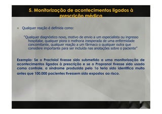 5. Monitorização de acontecimentos ligados à
                     prescrição médica

   Qualquer reação é definida como:

    “Qualquer diagnóstico novo, motivo de envio a um especialista ou ingresso
      hospitalar, qualquer piora o melhoria inesperada de uma enfermidade
      concomitante, qualquer reação a um fármaco o qualquer outra que
      considere importante para ser incluída nas anotações sobre o paciente”


Exemplo: Se o Practolol tivesse sido submetido a uma monitorização de
acontecimentos ligados à prescrição e se o Propranol tivesse sido usado
como controle, a síndrome produzida pelo 1o teria sido identifica muito
antes que 100.000 pacientes tivessem sido expostos ao risco.
 