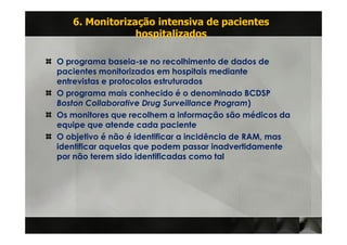6. Monitorização intensiva de pacientes
                hospitalizados

O programa baseia-se no recolhimento de dados de
pacientes monitorizados em hospitais mediante
entrevistas e protocolos estruturados
O programa mais conhecido é o denominado BCDSP
Boston Collaborative Drug Surveillance Program)
Os monitores que recolhem a informação são médicos da
equipe que atende cada paciente
O objetivo é não é identificar a incidência de RAM, mas
identificar aquelas que podem passar inadvertidamente
por não terem sido identificadas como tal
 