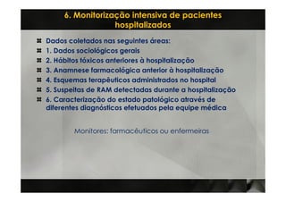 6. Monitorização intensiva de pacientes
                  hospitalizados
Dados coletados nas seguintes áreas:
1. Dados sociológicos gerais
2. Hábitos tóxicos anteriores à hospitalização
3. Anamnese farmacológica anterior à hospitalização
4. Esquemas terapêuticos administrados no hospital
5. Suspeitas de RAM detectadas durante a hospitalização
6. Caracterização do estado patológico através de
diferentes diagnósticos efetuados pela equipe médica


        Monitores: farmacêuticos ou enfermeiras
 