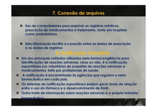 7. Conexão de arquivos

  Uso de computadores para arquivar os registros médicos,
  prescrição de medicamentos e tratamento, tanto em hospitais
  como ambulatórios

  Esta informação facilita a conexão entre os dados de prescrição
  e os dados de registros
                    8. Notificação Voluntária
Um dos principais métodos utilizados pela farmacovigilância para
identificação de reações adversas, raras ou não, é a notificação
espontânea (ou voluntária) de suspeitas de reações adversas a
medicamentos, feita por profissionais de saúde.
 A notificação é encaminhada às agências que regulam o setor
farmacêutico em cada país.
Os sistemas de notificação espontânea podem gerar sinais de relação
entre o uso do fármaco e o desenvolvimento de RAM.
Outra fonte de informação sobre reações adversas é a própria indústria
farmacêutica.
 