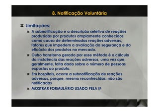 8. Notificação Voluntária

Limitações:
  A subnotificação e a descrição seletiva de reações
  produzidas por produtos amplamente conhecidos
  como causa de determinadas reações adversas,
  fatores que impedem a avaliação da segurança e da
  eficácia dos produtos no mercado.
  Outro transtorno gerado por esse método é o cálculo
  da incidência das reações adversas, uma vez que,
  geralmente, falta dado sobre o número de pessoas
  expostas ao produto.
  Em hospitais, ocorre a subnotificação de reações
  adversas, porque, mesmo reconhecidas, não são
  notificadas
  MOSTRAR FORMULÁRIO USADO PELA IF
 