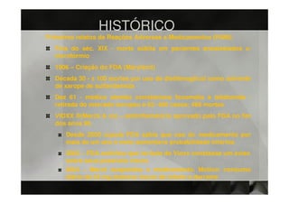 HISTÓRICO
Primeiros relatos de Reações Adversas a Medicamentos (RAM):
  Fins do séc. XIX - morte súbita em pacientes anestesiados c/
  clorofórmio
  1906 – Criação do FDA (Maryland)
  Década 30 - ± 100 mortes por uso de dietilenoglicol como solvente
  de xarope de sulfanilamida
  Dez 61 - médico alemão correlaciona focomelia à talidomida -
  retirada do mercado europeu e 62: 400 casos; 468 mortes
  VIOXX ®(Merck & co) – antiinflamatório aprovado pelo FDA no fim
  dos anos 90.
      Desde 2000 cúpula FDA sabia que uso do medicamento por
      mais de um ano e meio aumentava probabilidade infartos
      2002 – FDA solicitou que na bula do Vioxx constasse um aviso
      sobre seus possíveis riscos
      2004 – Merck suspendeu o medicamento. Motivo: consumo
      diário de 25 mg dobrava riscos de infarto e derrame
 