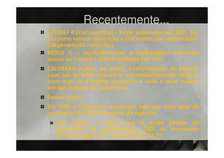 Recentemente...
LIPOBAY ® (cerivastatina) – Bayer suspendeu em 2001. Seu
consumo estava associado a 100 mortes por rabdomiólise
(degeneração muscular).
REDUX ® – dexfenfluramina e fenfluramina causando
danos ao coração. Venda proibida em 1997.
CELOBAR® (sulfato de bário), contaminação do produto
com sais de bário solúveis e, conseqüentemente, tóxicos,
com mais de trezentos pacientes e vinte e duas mortes,
em seis estados da Federação.
Tantos outros...
Em 1992 o Congresso americano aprovou uma série de
mudanças do funcionamento da agência.
   FDA passou a cobrar das IF cada pedido de
   aprovação de medicamentos (20% do orçamento
   anual da agência) – dependência da IF?
 