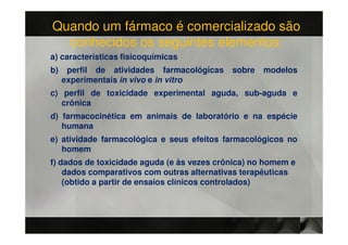 Quando um fármaco é comercializado são
  conhecidos os seguintes elementos:
a) características fisicoquímicas
b)    perfil de atividades farmacológicas   sobre   modelos
     experimentais in vivo e in vitro
c) perfil de toxicidade experimental aguda, sub-aguda e
   crônica
d) farmacocinética em animais de laboratório e na espécie
   humana
e) atividade farmacológica e seus efeitos farmacológicos no
   homem
f) dados de toxicidade aguda (e às vezes crônica) no homem e
    dados comparativos com outras alternativas terapêuticas
    (obtido a partir de ensaios clínicos controlados)
 