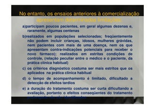 No entanto, os ensaios anteriores à comercialização
       apresentam determinadas limitações:
 a)participam poucos pacientes, em geral algumas dezenas e,
    raramente, algumas centenas
 b)realizados em populações selecionadas; freqüentemente
    não podem incluir crianças, idosos, mulheres grávidas,
    nem pacientes com mais de uma doença, nem os que
    apresentam contra-indicações potenciais para receber o
    novo fármaco); realizados em estritas condições de
    controle, (relação peculiar entre o médico e o paciente, da
    prática clínica habitual)
 c) os critérios diagnóstico costuma ser mais estritos que os
    aplicados na prática clínica habitual
 d) o tempo de acompanhamento é limitado, dificultado a
    detecção de efeitos tardios
 e) a duração do tratamento costuma ser curta dificultando a
    avaliação, portanto o efeitos conseqüentes do tratamento
    prolongado não são identificados
 
