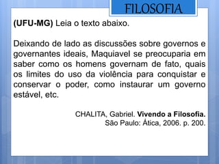 FILOSOFIA
(UFU-MG) Leia o texto abaixo.
Deixando de lado as discussões sobre governos e
governantes ideais, Maquiavel se preocuparia em
saber como os homens governam de fato, quais
os limites do uso da violência para conquistar e
conservar o poder, como instaurar um governo
estável, etc.
CHALITA, Gabriel. Vivendo a Filosofia.
São Paulo: Ática, 2006. p. 200.
 