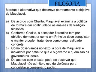 FILOSOFIA
Marque a alternativa que descreve corretamente o objetivo
de Maquiavel.
a) De acordo com Chalita, Maquiavel examina a política
de forma a dar continuidade às análises da tradição
filosófica.
b) Conforme Chalita, o pensador florentino tem por
objetivo demonstrar como um Príncipe deve conquistar
e manter o poder, tratando-o como uma realidade
concreta.
c) Como observamos no texto, a obra de Maquiavel é
inovadora por definir o que é o governo e quem são os
governantes ideais.
d) De acordo com o texto, pode-se observar que
Maquiavel não admite o uso da violência para
conquistar e conservar o poder.
 