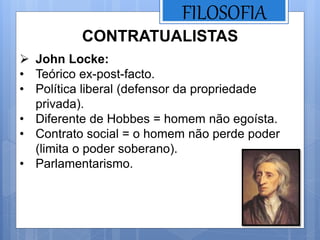 FILOSOFIA
 John Locke:
• Teórico ex-post-facto.
• Política liberal (defensor da propriedade
privada).
• Diferente de Hobbes = homem não egoísta.
• Contrato social = o homem não perde poder
(limita o poder soberano).
• Parlamentarismo.
CONTRATUALISTAS
 