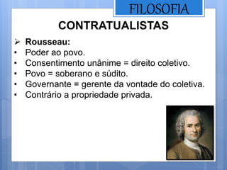 FILOSOFIA
 Rousseau:
• Poder ao povo.
• Consentimento unânime = direito coletivo.
• Povo = soberano e súdito.
• Governante = gerente da vontade do coletiva.
• Contrário a propriedade privada.
CONTRATUALISTAS
 