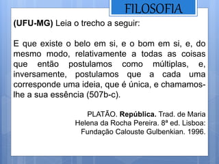 FILOSOFIA
(UFU-MG) Leia o trecho a seguir:
E que existe o belo em si, e o bom em si, e, do
mesmo modo, relativamente a todas as coisas
que então postulamos como múltiplas, e,
inversamente, postulamos que a cada uma
corresponde uma ideia, que é única, e chamamos-
lhe a sua essência (507b-c).
PLATÃO. República. Trad. de Maria
Helena da Rocha Pereira. 8ª ed. Lisboa:
Fundação Calouste Gulbenkian. 1996.
 