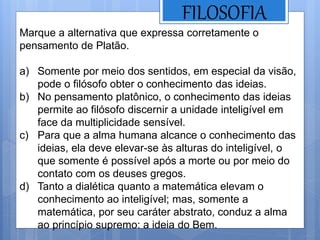 FILOSOFIA
Marque a alternativa que expressa corretamente o
pensamento de Platão.
a) Somente por meio dos sentidos, em especial da visão,
pode o filósofo obter o conhecimento das ideias.
b) No pensamento platônico, o conhecimento das ideias
permite ao filósofo discernir a unidade inteligível em
face da multiplicidade sensível.
c) Para que a alma humana alcance o conhecimento das
ideias, ela deve elevar-se às alturas do inteligível, o
que somente é possível após a morte ou por meio do
contato com os deuses gregos.
d) Tanto a dialética quanto a matemática elevam o
conhecimento ao inteligível; mas, somente a
matemática, por seu caráter abstrato, conduz a alma
ao princípio supremo: a ideia do Bem.
 