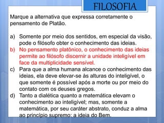 FILOSOFIA
Marque a alternativa que expressa corretamente o
pensamento de Platão.
a) Somente por meio dos sentidos, em especial da visão,
pode o filósofo obter o conhecimento das ideias.
b) No pensamento platônico, o conhecimento das ideias
permite ao filósofo discernir a unidade inteligível em
face da multiplicidade sensível.
c) Para que a alma humana alcance o conhecimento das
ideias, ela deve elevar-se às alturas do inteligível, o
que somente é possível após a morte ou por meio do
contato com os deuses gregos.
d) Tanto a dialética quanto a matemática elevam o
conhecimento ao inteligível; mas, somente a
matemática, por seu caráter abstrato, conduz a alma
ao princípio supremo: a ideia do Bem.
 