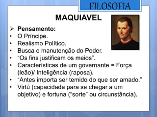 FILOSOFIA
MAQUIAVEL
 Pensamento:
• O Príncipe.
• Realismo Político.
• Busca e manutenção do Poder.
• “Os fins justificam os meios”.
• Características de um governante = Força
(leão)/ Inteligência (raposa).
• “Antes importa ser temido do que ser amado.”
• Virtú (capacidade para se chegar a um
objetivo) e fortuna (“sorte” ou circunstância).
 