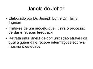 Janela de Johari
● Elaborado por Dr. Joseph Luft e Dr. Harry
Ingman
● Trata-se de um modelo que ilustra o processo
de dar e receber feedback
● Retrata uma janela de comunicação através da
qual alguém dá e recebe informações sobre si
mesmo e os outros
 