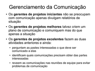 Gerenciamento da Comunicação
● Os gerentes de projetos iniciantes não se preocupam
com comunicação apenas divulgam relatórios de
situação
● Os gerentes de projetos melhores talvez criem um
plano de comunicação e comuniquem mas do que
apenas a situação
● Os gerentes de projetos excelentes fazem as duas
atividades anteriores e ainda:
● perguntam as pastes interessadas o que deve ser
comunicado a elas
● identificam quais comunicações precisam obter das partes
interessadas
● reveem as comunicações nas reuniões de equipe para evitar
problemas de comunicação
 