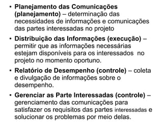 ● Planejamento das Comunicações
(planejamento) – determinação das
necessidades de informações e comunicações
das partes interessadas no projeto
● Distribuição das Informações (execução) –
permitir que as informações necessárias
estejam disponíveis para os interessados no
projeto no momento oportuno.
● Relatório de Desempenho (controle) – coleta
e divulgação de informações sobre o
desempenho.
● Gerenciar as Parte Interessadas (controle) –
gerenciamento das comunicações para
satisfazer os requisitos das partes interessadas e
solucionar os problemas por meio delas.
 