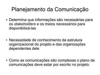 Planejamento da Comunicação
● Determina que informações são necessárias para
os stakeholders e os meios necessários para
disponibilizá-las
● Necessidade de conhecimento da estrutura
organizacional do projeto e das organizações
dependentes dele
● Como as comunicações são complexas o plano de
comunicações deve estar por escrito no projeto.
 