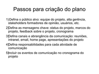 Passos para criação do plano
1)Defina o público alvo: equipe do projeto, alta gerência,
stakeholders formadores de opinião, usuários, etc.
2)Defina as mensagens chave: status do projeto, marcos do
projeto, feedback sobre o projeto, cronograma
3)Defina canais e abrangência da comunicação: reuniões,
intranet, email, home page, apresentações do projeto
4)Defina responsabilidades para cada atividade de
comunicação
5)Incluir os eventos de comunicação no cronograma do
projeto
 