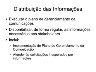 Distribuição das Informações
● Executar o plano de gerenciamento de
comunicações
● Disponibilizar, de forma regular, as informações
necessárias aos stakeholders
● Inclui:
✔ Implementação do Plano de Gerenciamento da
Comunicação
✔ Atender às solicitações inesperadas por
informações
 