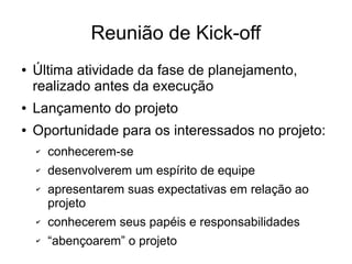 Reunião de Kick-off
● Última atividade da fase de planejamento,
realizado antes da execução
● Lançamento do projeto
● Oportunidade para os interessados no projeto:
✔ conhecerem-se
✔ desenvolverem um espírito de equipe
✔ apresentarem suas expectativas em relação ao
projeto
✔ conhecerem seus papéis e responsabilidades
✔ “abençoarem” o projeto
 
