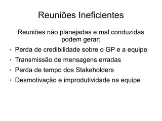 Reuniões Ineficientes
Reuniões não planejadas e mal conduzidas
podem gerar:
✗ Perda de credibilidade sobre o GP e a equipe
✗ Transmissão de mensagens erradas
✗ Perda de tempo dos Stakeholders
✗ Desmotivação e improdutividade na equipe
 
