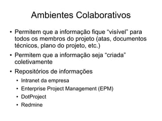 Ambientes Colaborativos
● Permitem que a informação fique “visível” para
todos os membros do projeto (atas, documentos
técnicos, plano do projeto, etc.)
● Permitem que a informação seja “criada”
coletivamente
● Repositórios de informações
● Intranet da empresa
● Enterprise Project Management (EPM)
● DotProject
● Redmine
 