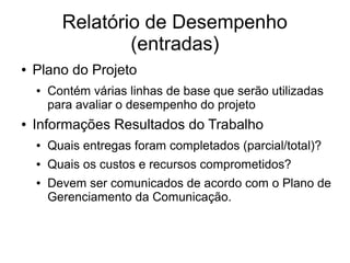 Relatório de Desempenho
(entradas)
● Plano do Projeto
● Contém várias linhas de base que serão utilizadas
para avaliar o desempenho do projeto
● Informações Resultados do Trabalho
● Quais entregas foram completados (parcial/total)?
● Quais os custos e recursos comprometidos?
● Devem ser comunicados de acordo com o Plano de
Gerenciamento da Comunicação.
 