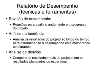 Relatório de Desempenho
(técnicas e ferramentas)
● Revisão de desempenho
● Reuniões para avalia o andamento e o progresso
do projeto
● Análise de tendência
● Analisa os resultados do projeto ao longo do tempo
para determinar se o desempenho está melhorando
ou piorando
● Análise de desvios
● Compara os resultados reais do projeto com os
resultados planejados ou esperados
 