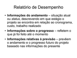 Relatório de Desempenho
● Informações do andamento – situação atual
ou status, descrevendo em que estágio o
projeto se encontra em relação ao cronograma,
custo, trabalho realizado
● Informações sobre o progresso – refletem o
que já foi feito até o momento
● Informações relativas à previsão – prevêem
o andamento e o progresso futuro do projeto
baseado nas informações do presente
 