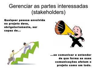 Gerenciar as partes interessadas
(stakeholders)
Qualquer pessoa envolvida
no projeto deve,
obrigatoriamente, ser
capaz de...
...se comunicar e entender
de que forma as suas
comunicações afetam o
projeto como um todo.
 